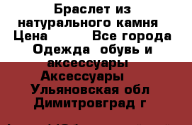 Браслет из натурального камня › Цена ­ 700 - Все города Одежда, обувь и аксессуары » Аксессуары   . Ульяновская обл.,Димитровград г.